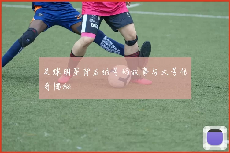 足球明星背后的号码故事与大号传奇揭秘