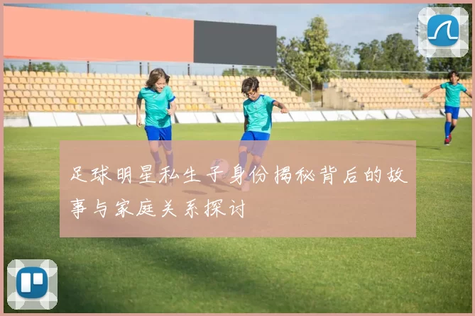 足球明星私生子身份揭秘背后的故事与家庭关系探讨