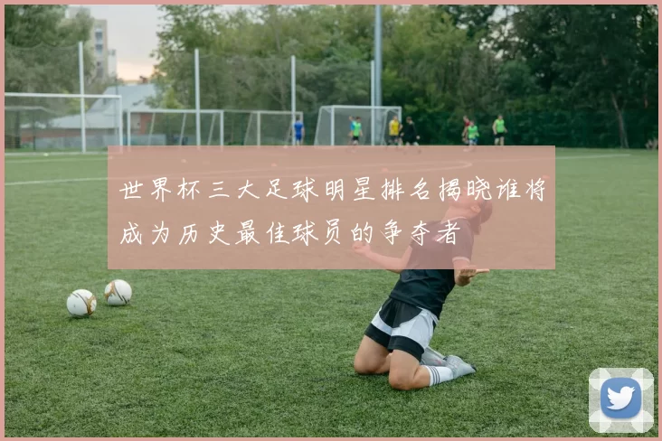 世界杯三大足球明星排名揭晓谁将成为历史最佳球员的争夺者
