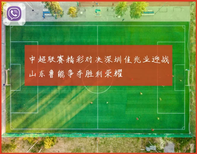 中超联赛精彩对决深圳佳兆业迎战山东鲁能争夺胜利荣耀