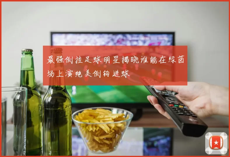 最强倒挂足球明星揭晓谁能在绿茵场上演绝美倒钩进球