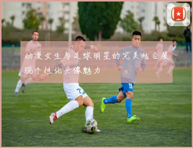 动漫女生与足球明星的完美结合展现个性化头像魅力