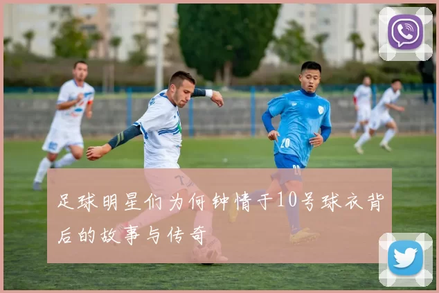 足球明星们为何钟情于10号球衣背后的故事与传奇