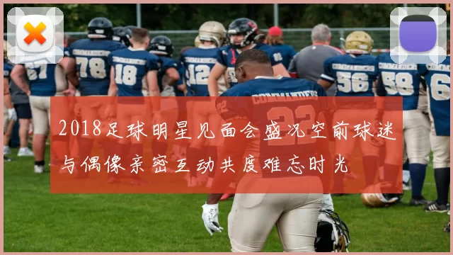 2018足球明星见面会盛况空前球迷与偶像亲密互动共度难忘时光