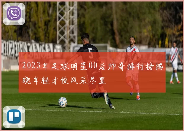 2023年足球明星00后帅哥排行榜揭晓年轻才俊风采尽显