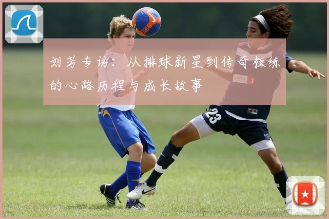 刘芳专访：从排球新星到传奇教练的心路历程与成长故事