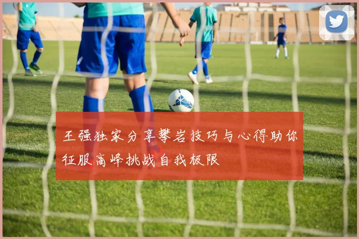 王强独家分享攀岩技巧与心得助你征服高峰挑战自我极限