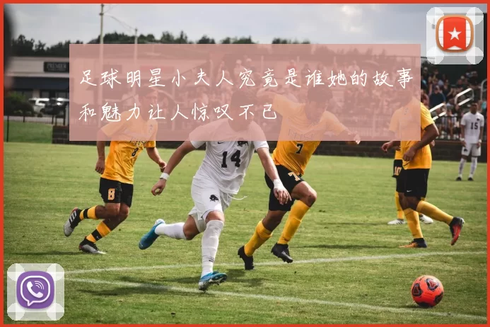 足球明星小夫人究竟是谁她的故事和魅力让人惊叹不已