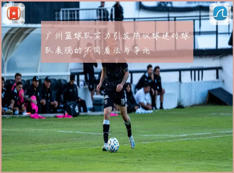 广州篮球队实力引发热议球迷对球队表现的不同看法与争论
