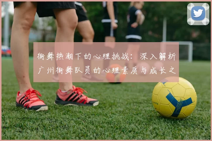 街舞热潮下的心理挑战：深入解析广州街舞队员的心理素质与成长之路