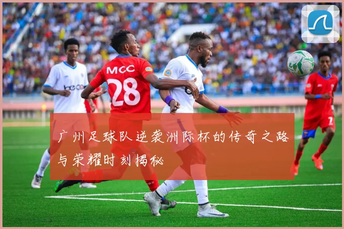 广州足球队逆袭洲际杯的传奇之路与荣耀时刻揭秘