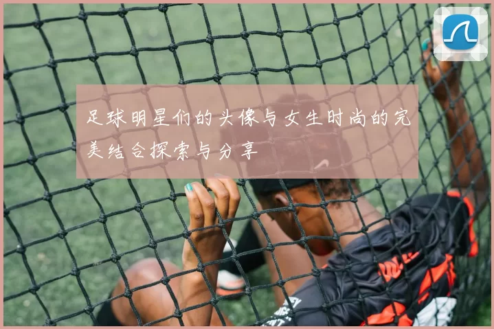 足球明星们的头像与女生时尚的完美结合探索与分享