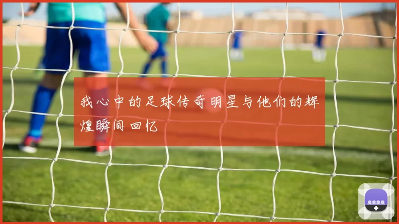 我心中的足球传奇明星与他们的辉煌瞬间回忆