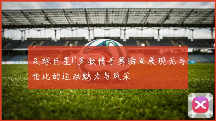 足球巨星C罗激情手舞瞬间展现无与伦比的运动魅力与风采