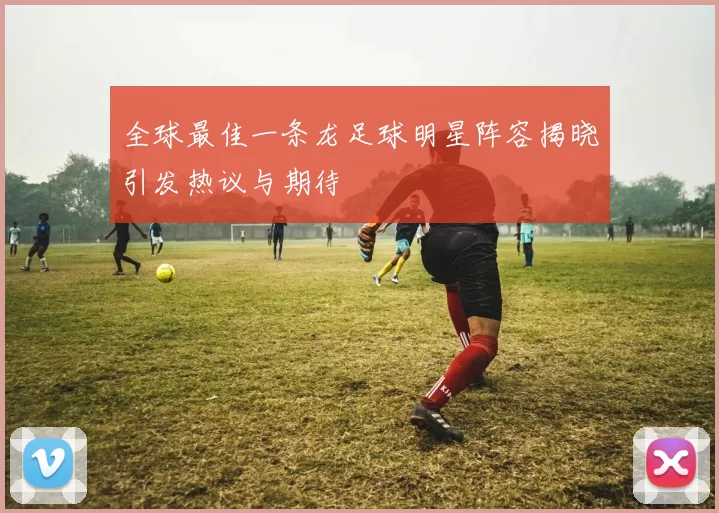 全球最佳一条龙足球明星阵容揭晓引发热议与期待