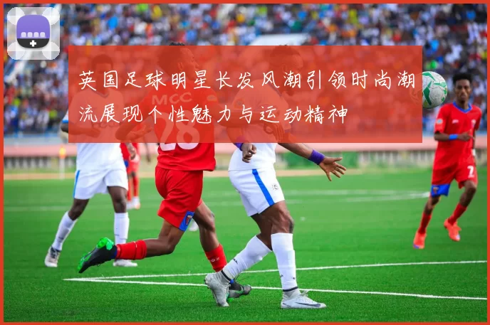 英国足球明星长发风潮引领时尚潮流展现个性魅力与运动精神