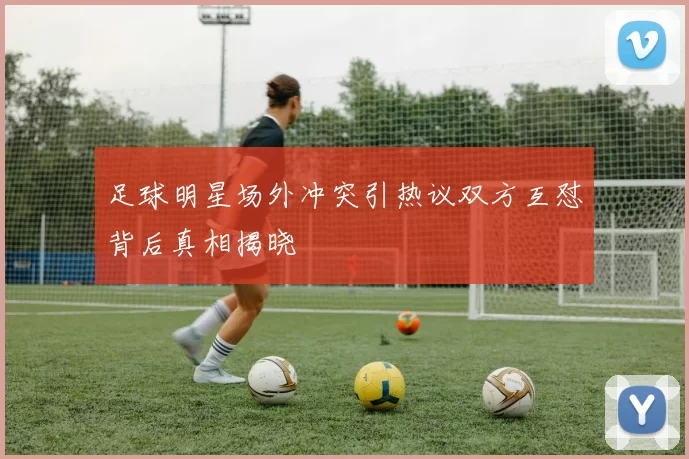 足球明星场外冲突引热议双方互怼背后真相揭晓