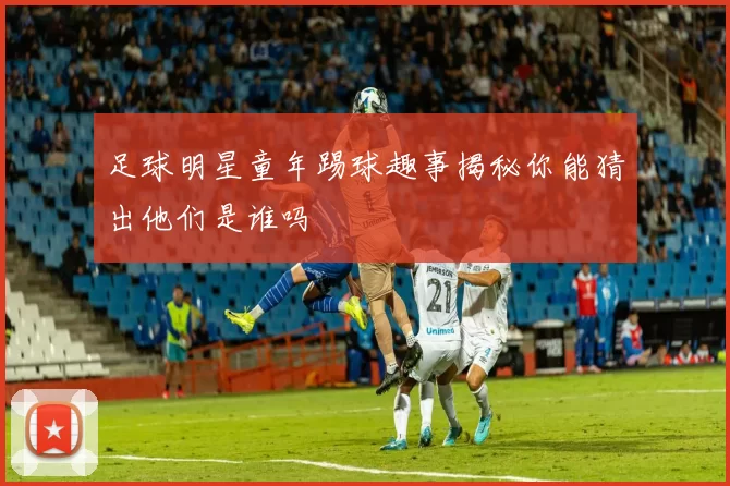 足球明星童年踢球趣事揭秘你能猜出他们是谁吗