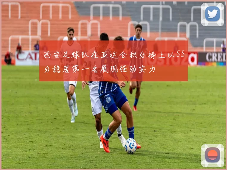 西安足球队在亚运会积分榜上以55分稳居第一名展现强劲实力
