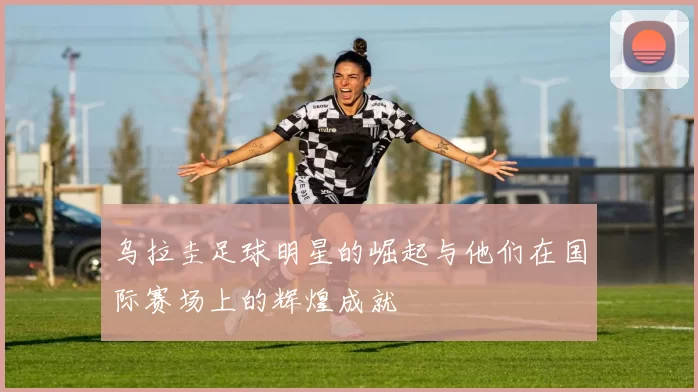乌拉圭足球明星的崛起与他们在国际赛场上的辉煌成就