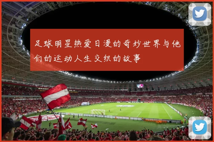 足球明星热爱日漫的奇妙世界与他们的运动人生交织的故事