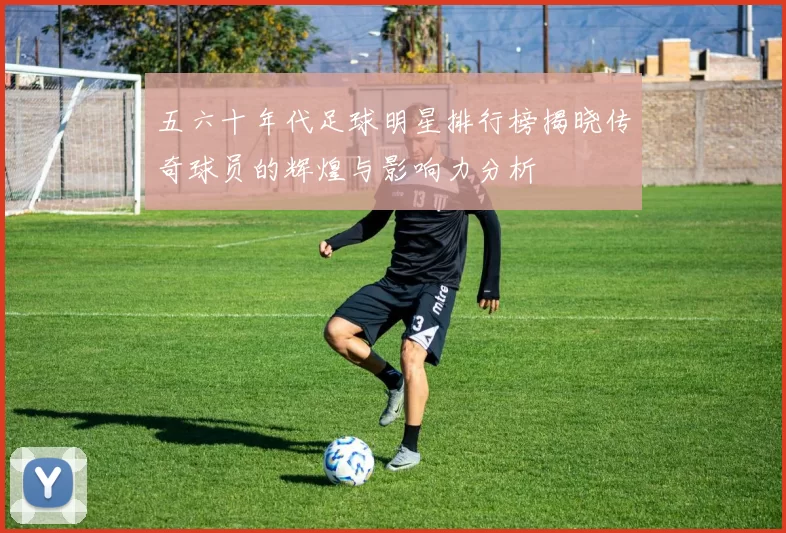 五六十年代足球明星排行榜揭晓传奇球员的辉煌与影响力分析