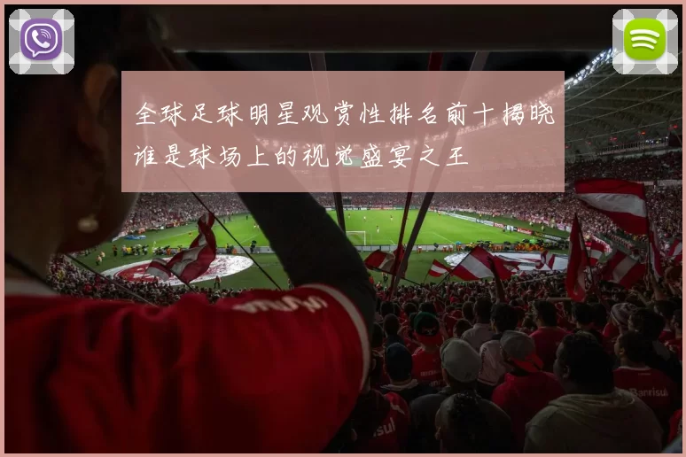 全球足球明星观赏性排名前十揭晓谁是球场上的视觉盛宴之王