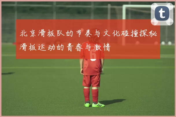 北京滑板队的节奏与文化碰撞探秘滑板运动的青春与激情