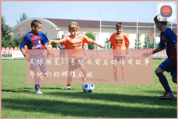 足球明星15号球衣背后的传奇故事与他们的辉煌成就