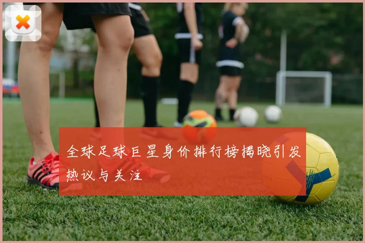 全球足球巨星身价排行榜揭晓引发热议与关注