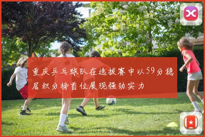重庆乒乓球队在选拔赛中以59分稳居积分榜首位展现强劲实力