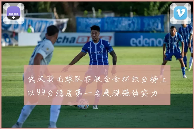 武汉羽毛球队在联合会杯积分榜上以99分稳居第一名展现强劲实力