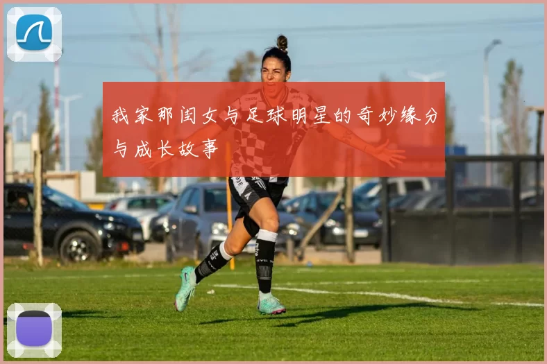 我家那闺女与足球明星的奇妙缘分与成长故事