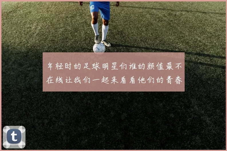 年轻时的足球明星们谁的颜值最不在线让我们一起来看看他们的青春岁月