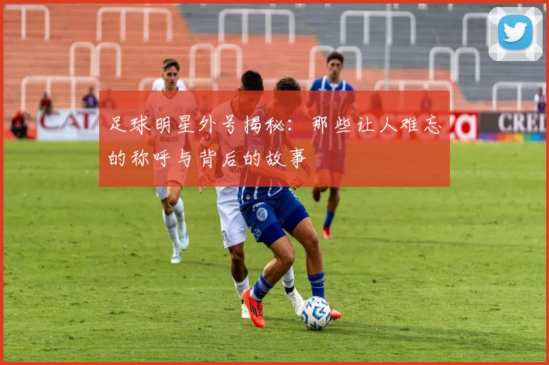 足球明星外号揭秘：那些让人难忘的称呼与背后的故事