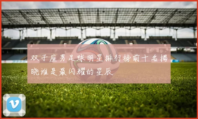 双子座男足球明星排行榜前十名揭晓谁是最闪耀的星辰
