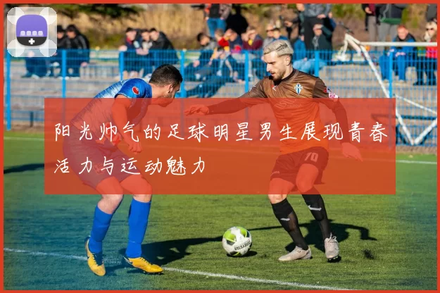 阳光帅气的足球明星男生展现青春活力与运动魅力