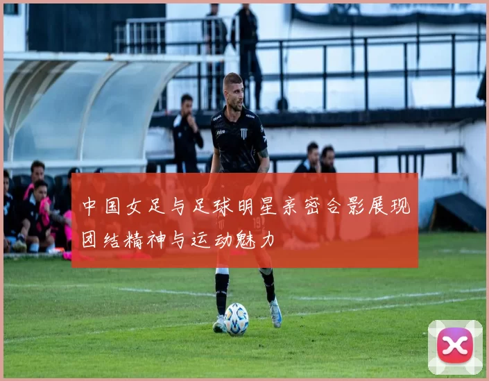中国女足与足球明星亲密合影展现团结精神与运动魅力