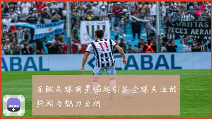 东欧足球明星崛起引发全球关注的热潮与魅力分析