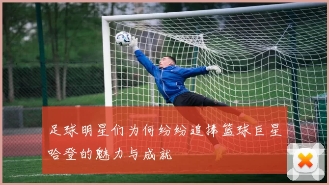 足球明星们为何纷纷追捧篮球巨星哈登的魅力与成就