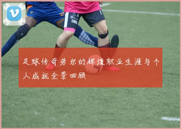 足球传奇劳尔的辉煌职业生涯与个人成就全景回顾