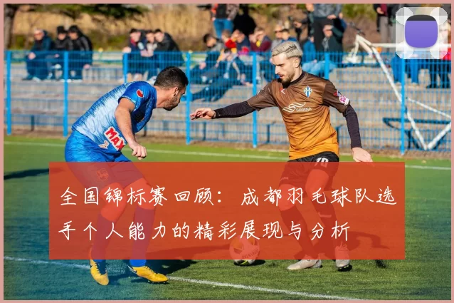 全国锦标赛回顾：成都羽毛球队选手个人能力的精彩展现与分析