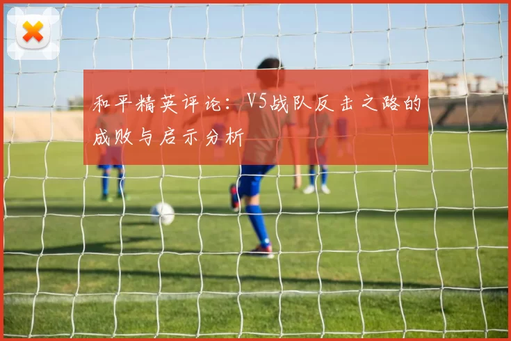 和平精英评论：V5战队反击之路的成败与启示分析