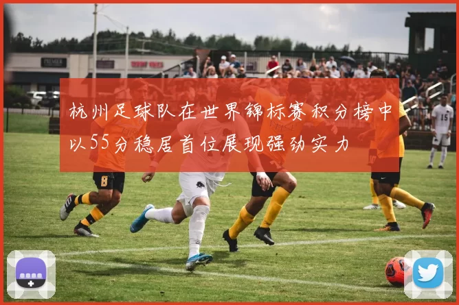杭州足球队在世界锦标赛积分榜中以55分稳居首位展现强劲实力