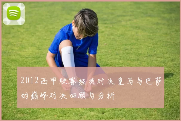 2012西甲联赛经典对决皇马与巴萨的巅峰对决回顾与分析