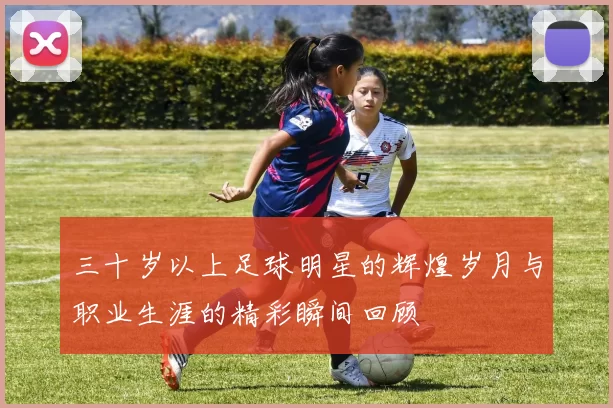 三十岁以上足球明星的辉煌岁月与职业生涯的精彩瞬间回顾