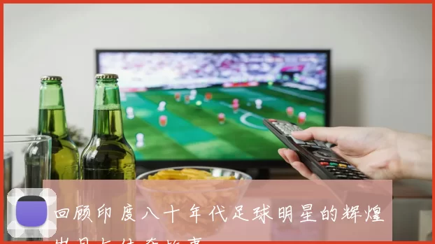 回顾印度八十年代足球明星的辉煌岁月与传奇故事
