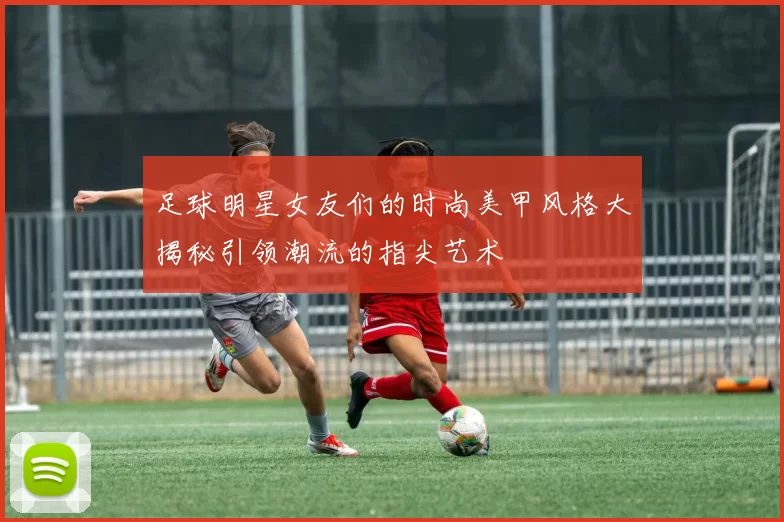 足球明星女友们的时尚美甲风格大揭秘引领潮流的指尖艺术