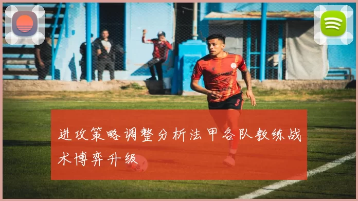 进攻策略调整分析法甲各队教练战术博弈升级