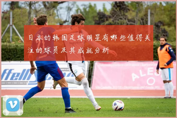 日本的韩国足球明星有哪些值得关注的球员及其成就分析